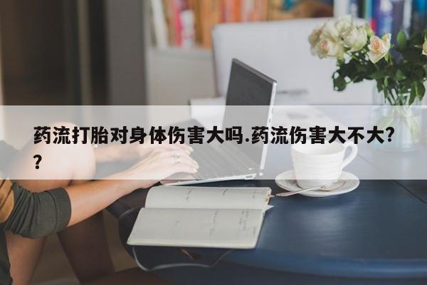 私下打胎药在线购买，药流打胎对身体伤害大吗.药流伤害大不大?？