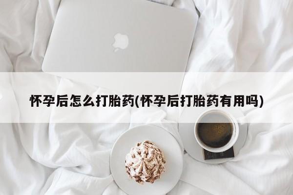 私下打胎药在线购买，怀孕后怎么打胎药(怀孕后打胎药有用吗)