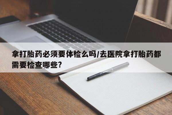 私下打胎药在线购买，拿打胎药必须要体检么吗/去医院拿打胎药都需要检查哪些?