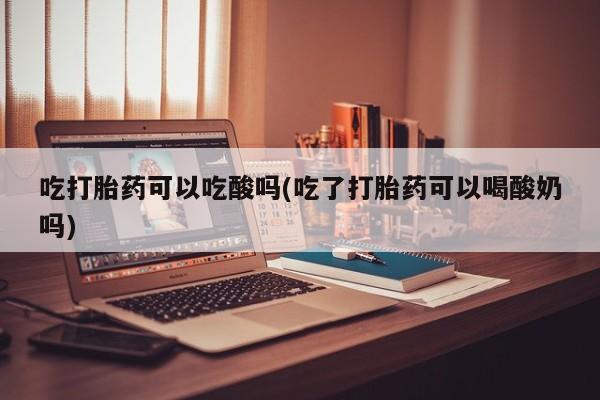 私下打胎药在线购买，吃打胎药可以吃酸吗(吃了打胎药可以喝酸奶吗)