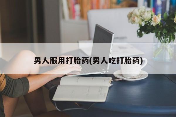 私下打胎药在线购买，男人服用打胎药(男人吃打胎药)