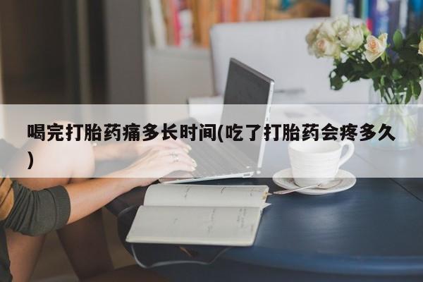 私下打胎药在线购买，喝完打胎药痛多长时间(吃了打胎药会疼多久)