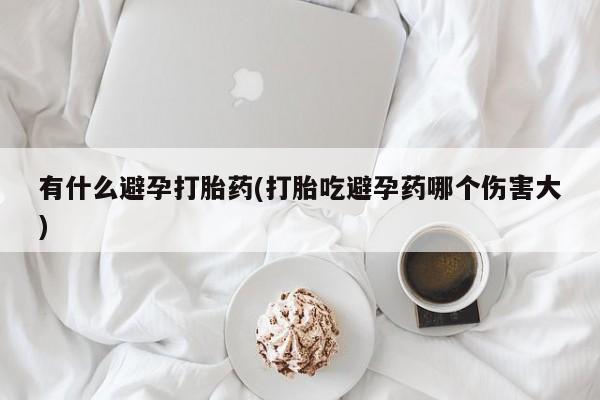 私下打胎药在线购买，有什么避孕打胎药(打胎吃避孕药哪个伤害大)