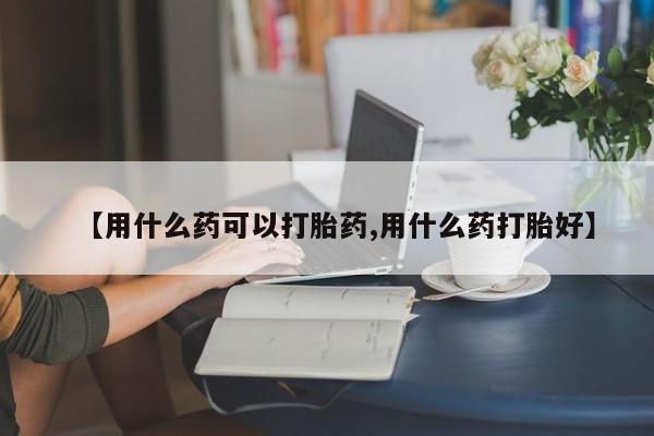 私下打胎药在线购买，【用什么药可以打胎药,用什么药打胎好】