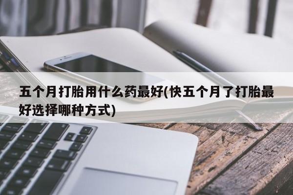 私下打胎药在线购买，五个月打胎用什么药最好(快五个月了打胎最好选择哪种方式)