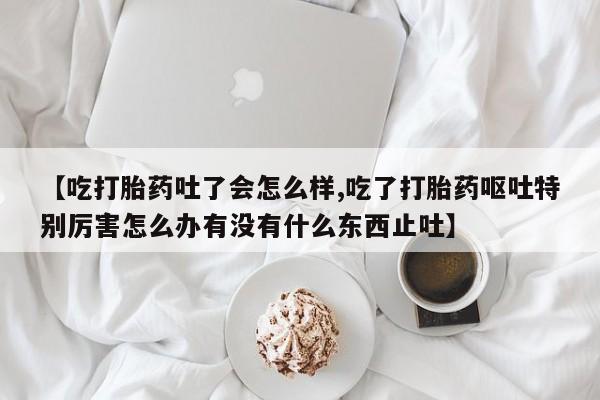 私下打胎药在线购买，【吃打胎药吐了会怎么样,吃了打胎药呕吐特别厉害怎么办有没有什么东西止吐】