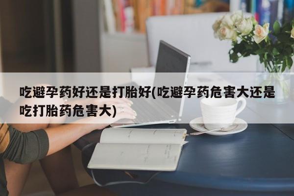 私下打胎药在线购买，吃避孕药好还是打胎好(吃避孕药危害大还是吃打胎药危害大)