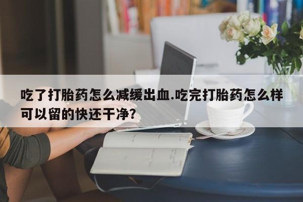 私下打胎药在线购买，吃了打胎药怎么减缓出血.吃完打胎药怎么样可以留的快还干净？