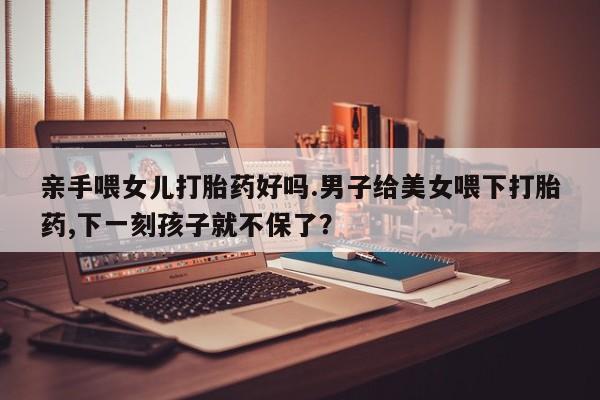 私下打胎药在线购买，亲手喂女儿打胎药好吗.男子给美女喂下打胎药,下一刻孩子就不保了？