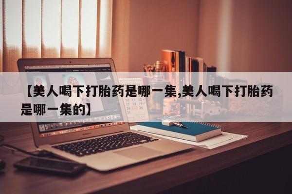 私下打胎药在线购买，【美人喝下打胎药是哪一集,美人喝下打胎药是哪一集的】