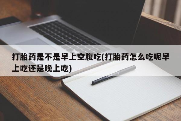 私下打胎药在线购买，打胎药是不是早上空腹吃(打胎药怎么吃呢早上吃还是晚上吃)