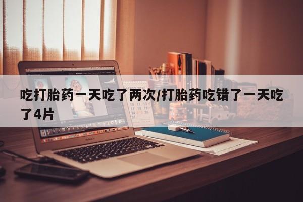 私下打胎药在线购买，吃打胎药一天吃了两次/打胎药吃错了一天吃了4片