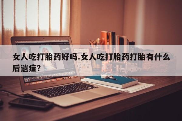 私下打胎药在线购买，女人吃打胎药好吗.女人吃打胎药打胎有什么后遗症？
