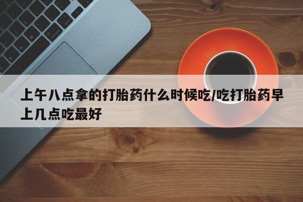 私下打胎药在线购买，上午八点拿的打胎药什么时候吃/吃打胎药早上几点吃最好