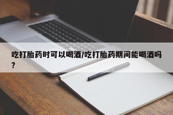 私下打胎药在线购买，吃打胎药时可以喝酒/吃打胎药期间能喝酒吗?