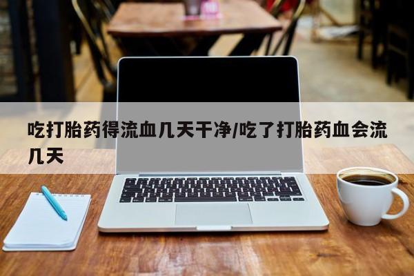 私下打胎药在线购买，吃打胎药得流血几天干净/吃了打胎药血会流几天