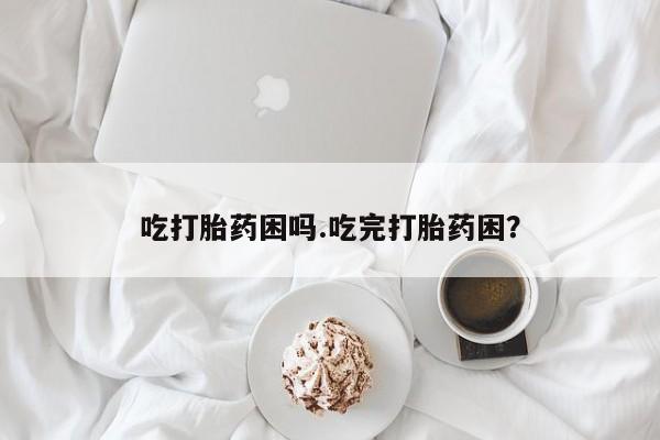 私下打胎药在线购买，吃打胎药困吗.吃完打胎药困？