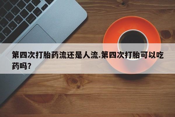 私下打胎药在线购买，第四次打胎药流还是人流.第四次打胎可以吃药吗？