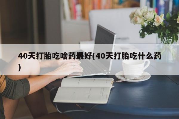 私下打胎药在线购买，40天打胎吃啥药最好(40天打胎吃什么药)