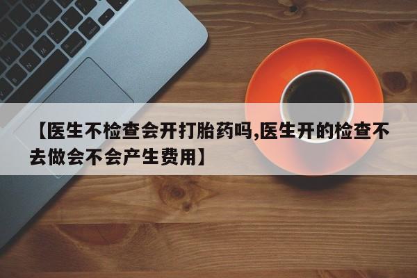 私下打胎药在线购买，【医生不检查会开打胎药吗,医生开的检查不去做会不会产生费用】