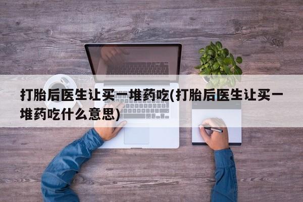 私下打胎药在线购买，打胎后医生让买一堆药吃(打胎后医生让买一堆药吃什么意思)