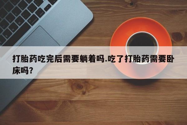 私下打胎药在线购买，打胎药吃完后需要躺着吗.吃了打胎药需要卧床吗？