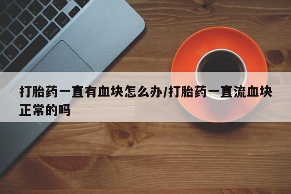 私下打胎药在线购买，打胎药一直有血块怎么办/打胎药一直流血块正常的吗