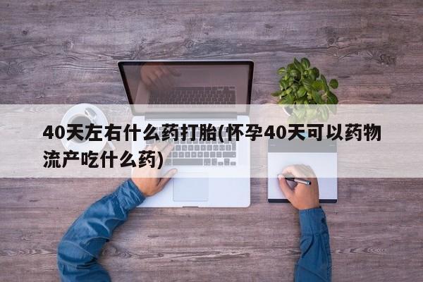 私下打胎药在线购买，40天左右什么药打胎(怀孕40天可以药物流产吃什么药)