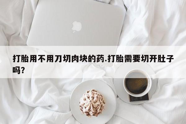 私下打胎药在线购买，打胎用不用刀切肉块的药.打胎需要切开肚子吗？