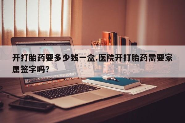 私下打胎药在线购买，开打胎药要多少钱一盒.医院开打胎药需要家属签字吗？