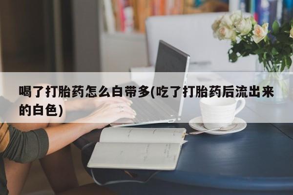 私下打胎药在线购买，喝了打胎药怎么白带多(吃了打胎药后流出来的白色)