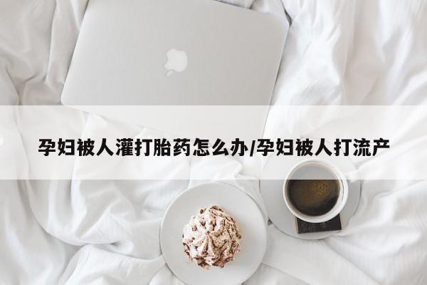 私下打胎药在线购买，孕妇被人灌打胎药怎么办/孕妇被人打流产
