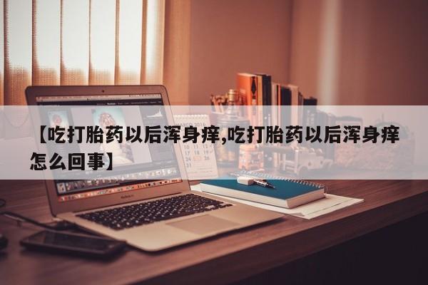 私下打胎药在线购买，【吃打胎药以后浑身痒,吃打胎药以后浑身痒怎么回事】