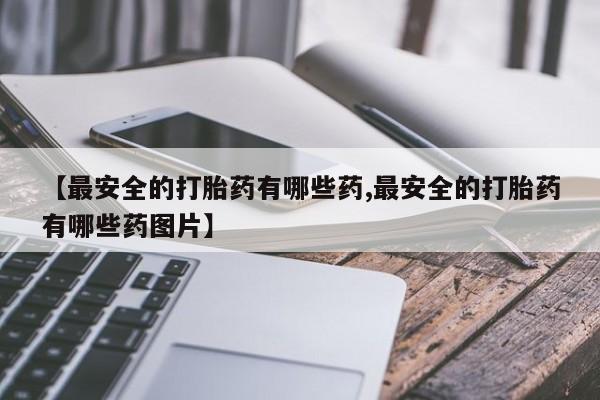 私下打胎药在线购买，【最安全的打胎药有哪些药,最安全的打胎药有哪些药图片】