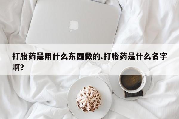 私下打胎药在线购买，打胎药是用什么东西做的.打胎药是什么名字啊？