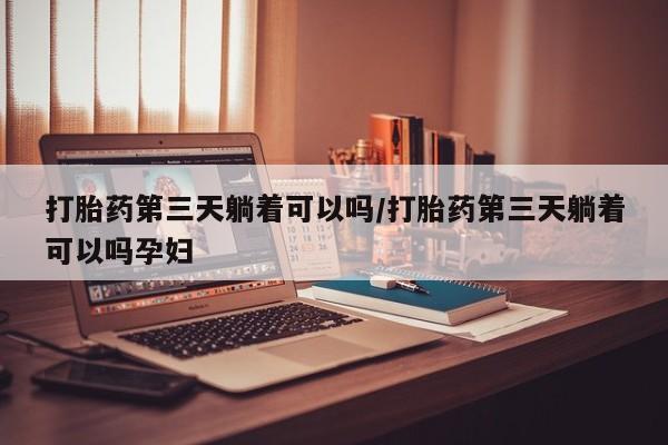 私下打胎药在线购买，打胎药第三天躺着可以吗/打胎药第三天躺着可以吗孕妇