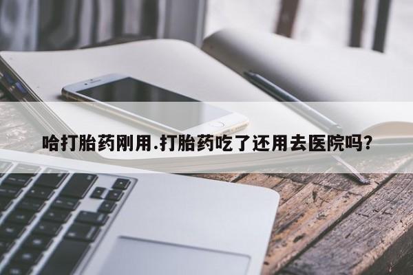 私下打胎药在线购买，哈打胎药刚用.打胎药吃了还用去医院吗？