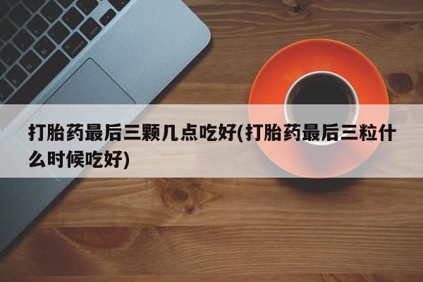 私下打胎药在线购买，打胎药最后三颗几点吃好(打胎药最后三粒什么时候吃好)