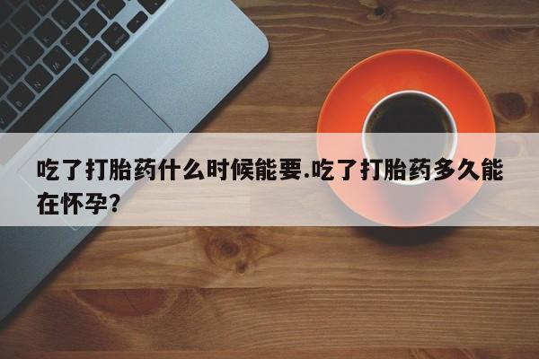私下打胎药在线购买，吃了打胎药什么时候能要.吃了打胎药多久能在怀孕？