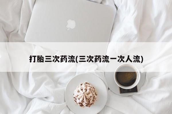 私下打胎药在线购买，打胎三次药流(三次药流一次人流)