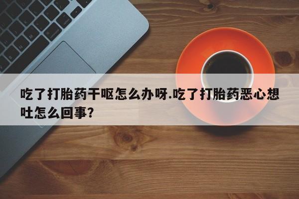 私下打胎药在线购买，吃了打胎药干呕怎么办呀.吃了打胎药恶心想吐怎么回事？