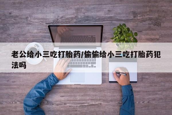 私下打胎药在线购买，老公给小三吃打胎药/偷偷给小三吃打胎药犯法吗