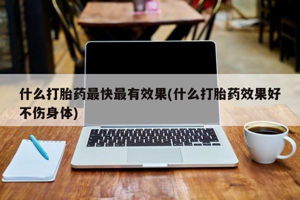 私下打胎药在线购买，什么打胎药最快最有效果(什么打胎药效果好不伤身体)