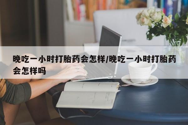 私下打胎药在线购买，晚吃一小时打胎药会怎样/晚吃一小时打胎药会怎样吗