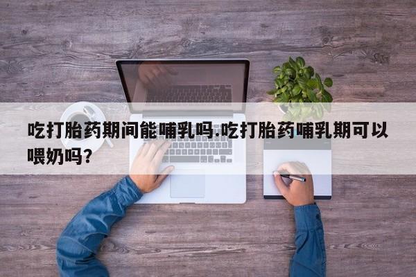 私下打胎药在线购买，吃打胎药期间能哺乳吗.吃打胎药哺乳期可以喂奶吗？