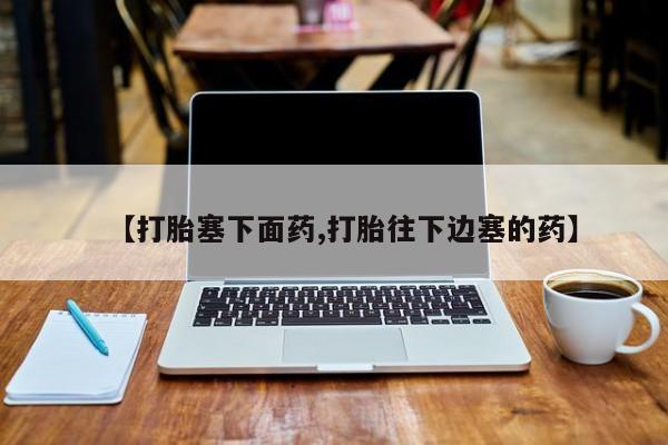 私下打胎药在线购买，【打胎塞下面药,打胎往下边塞的药】