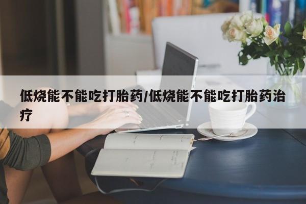 私下打胎药在线购买，低烧能不能吃打胎药/低烧能不能吃打胎药治疗