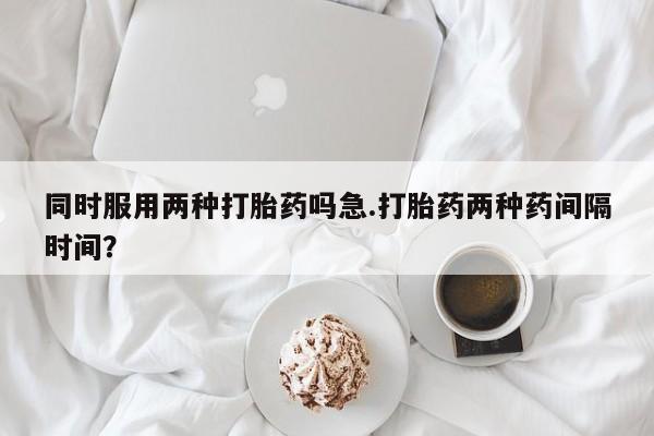 私下打胎药在线购买，同时服用两种打胎药吗急.打胎药两种药间隔时间？