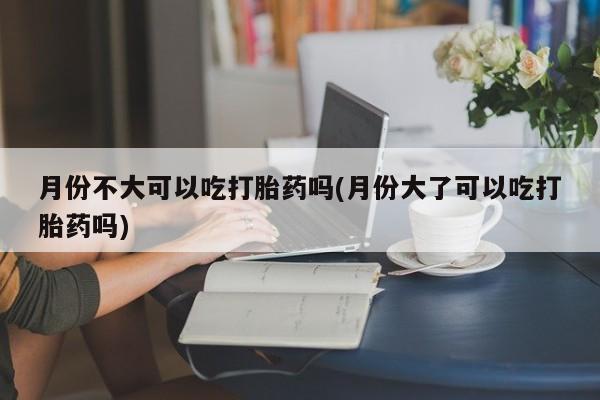 私下打胎药在线购买，月份不大可以吃打胎药吗(月份大了可以吃打胎药吗)