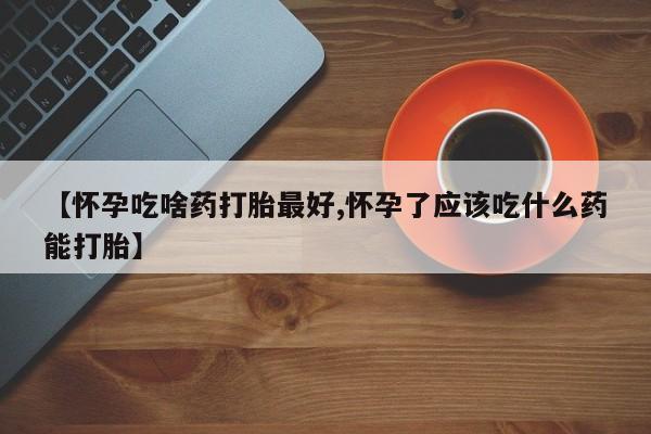 私下打胎药在线购买，【怀孕吃啥药打胎最好,怀孕了应该吃什么药能打胎】